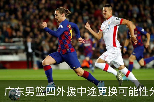广东男篮四外援中途更换可能性分析